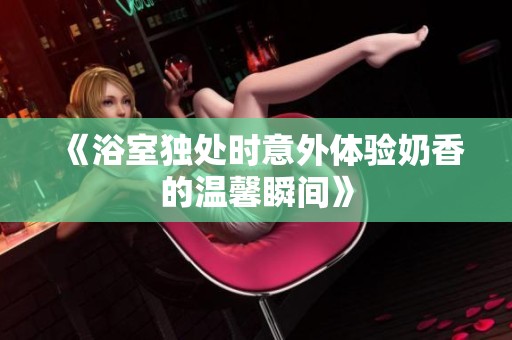 《浴室独处时意外体验奶香的温馨瞬间》