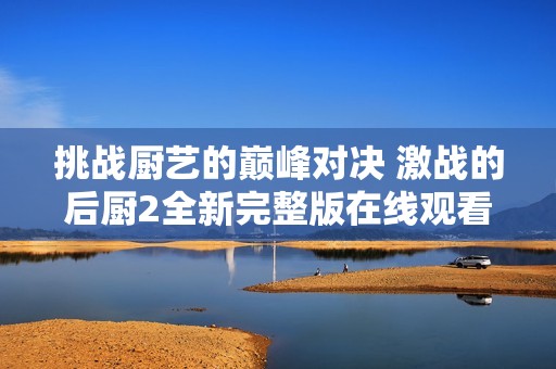 挑战厨艺的巅峰对决 激战的后厨2全新完整版在线观看指南