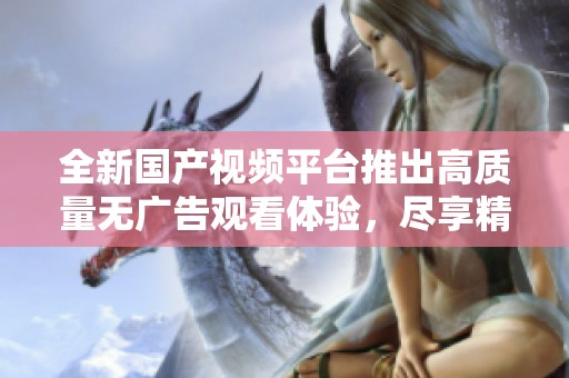 全新国产视频平台推出高质量无广告观看体验，尽享精彩内容