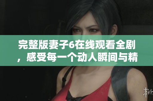 完整版妻子6在线观看全剧，感受每一个动人瞬间与精彩剧情