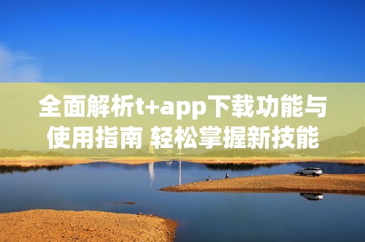 全面解析t+app下载功能与使用指南 轻松掌握新技能