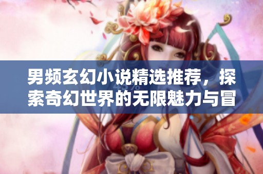 男频玄幻小说精选推荐，探索奇幻世界的无限魅力与冒险