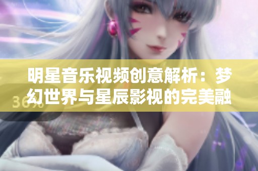 明星音乐视频创意解析：梦幻世界与星辰影视的完美融合