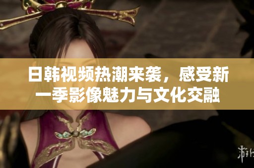 日韩视频热潮来袭，感受新一季影像魅力与文化交融