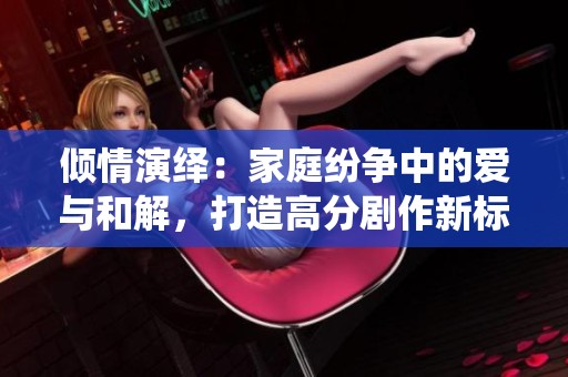倾情演绎：家庭纷争中的爱与和解，打造高分剧作新标杆