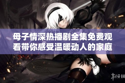 母子情深热播剧全集免费观看带你感受温暖动人的家庭故事