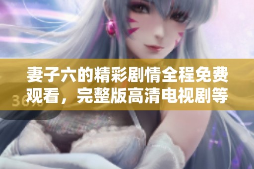 妻子六的精彩剧情全程免费观看，完整版高清电视剧等你来欣赏