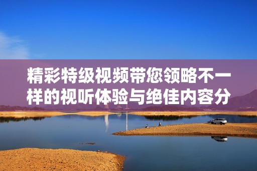 精彩特级视频带您领略不一样的视听体验与绝佳内容分享