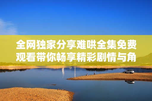 全网独家分享难哄全集免费观看带你畅享精彩剧情与角色魅力