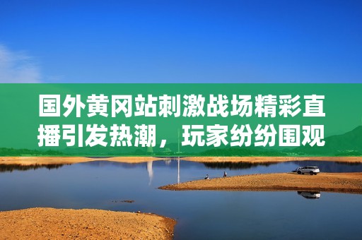 国外黄冈站刺激战场精彩直播引发热潮，玩家纷纷围观互动