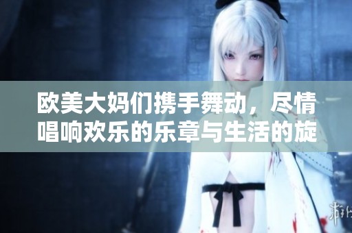 欧美大妈们携手舞动，尽情唱响欢乐的乐章与生活的旋律