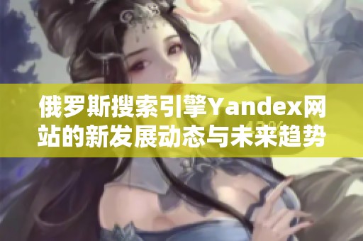 俄罗斯搜索引擎Yandex网站的新发展动态与未来趋势分析