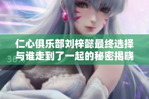 仁心俱乐部刘梓懿最终选择与谁走到了一起的秘密揭晓