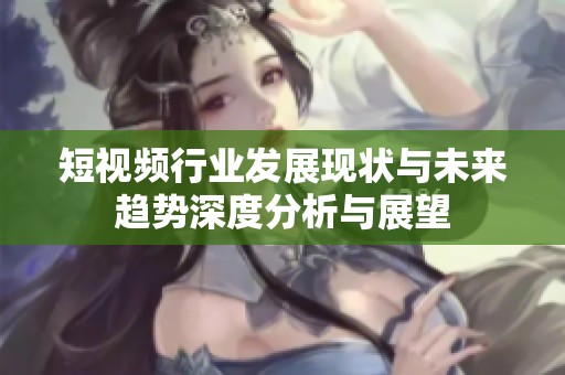 短视频行业发展现状与未来趋势深度分析与展望