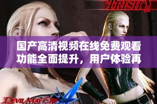 国产高清视频在线免费观看功能全面提升，用户体验再创新高