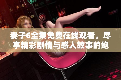 妻子6全集免费在线观看，尽享精彩剧情与感人故事的绝佳选择