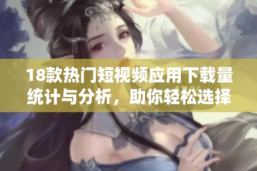 18款热门短视频应用下载量统计与分析，助你轻松选择最佳平台