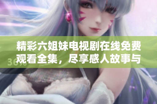 精彩六姐妹电视剧在线免费观看全集，尽享感人故事与姐妹情深