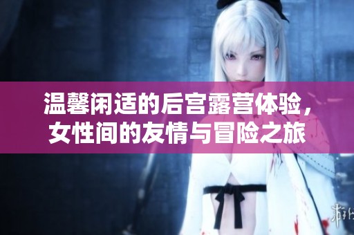 温馨闲适的后宫露营体验，女性间的友情与冒险之旅