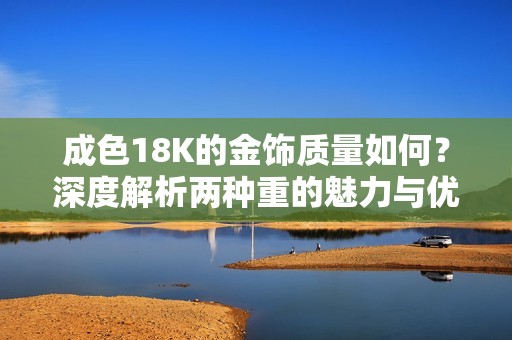 成色18K的金饰质量如何？深度解析两种重的魅力与优劣