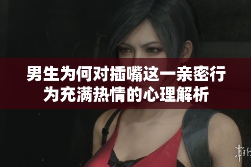 男生为何对插嘴这一亲密行为充满热情的心理解析