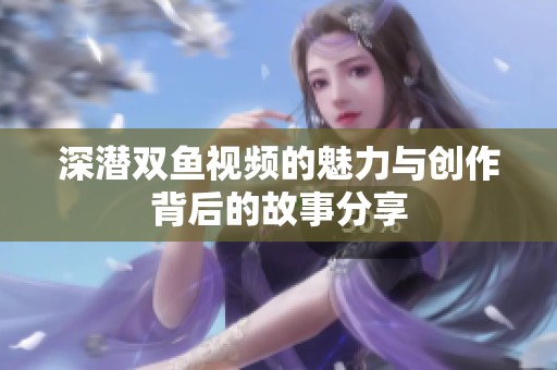 深潜双鱼视频的魅力与创作背后的故事分享