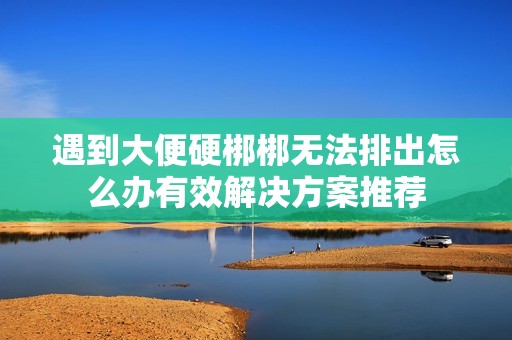 遇到大便硬梆梆无法排出怎么办有效解决方案推荐