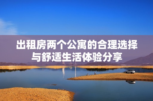 出租房两个公寓的合理选择与舒适生活体验分享