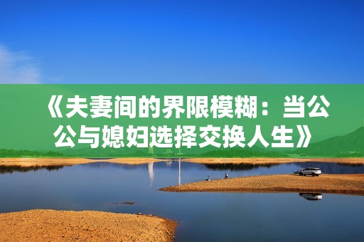 《夫妻间的界限模糊：当公公与媳妇选择交换人生》