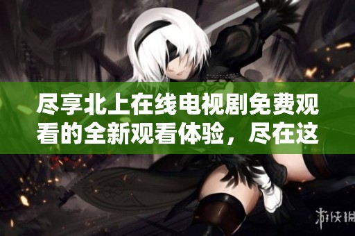 尽享北上在线电视剧免费观看的全新观看体验，尽在这里！