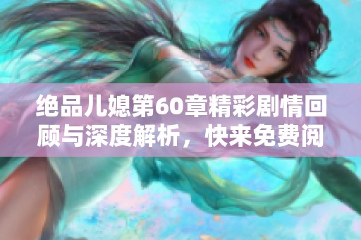 绝品儿媳第60章精彩剧情回顾与深度解析，快来免费阅读吧！