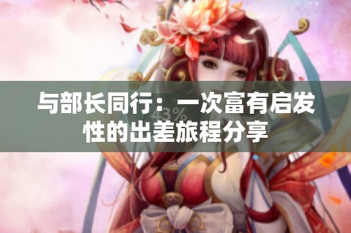 与部长同行：一次富有启发性的出差旅程分享