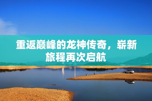 重返巅峰的龙神传奇，崭新旅程再次启航