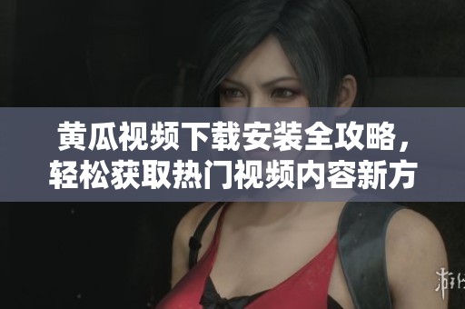 黄瓜视频下载安装全攻略，轻松获取热门视频内容新方法