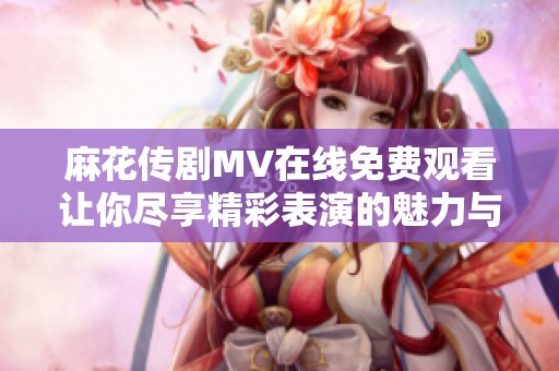 麻花传剧MV在线免费观看让你尽享精彩表演的魅力与感动