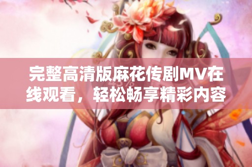 完整高清版麻花传剧MV在线观看，轻松畅享精彩内容！