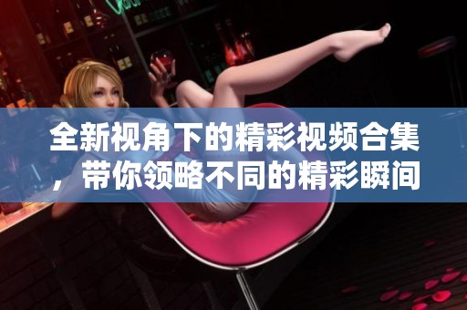 全新视角下的精彩视频合集，带你领略不同的精彩瞬间