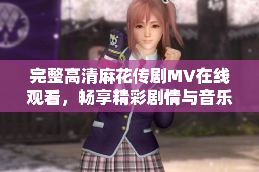 完整高清麻花传剧MV在线观看，畅享精彩剧情与音乐盛宴
