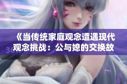 《当传统家庭观念遭遇现代观念挑战：公与媳的交换故事》