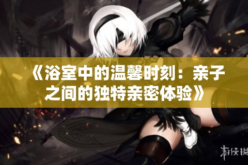 《浴室中的温馨时刻：亲子之间的独特亲密体验》