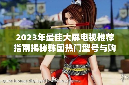 2023年最佳大屏电视推荐指南揭秘韩国热门型号与购买建议