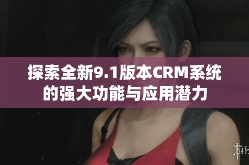 探索全新9.1版本CRM系统的强大功能与应用潜力