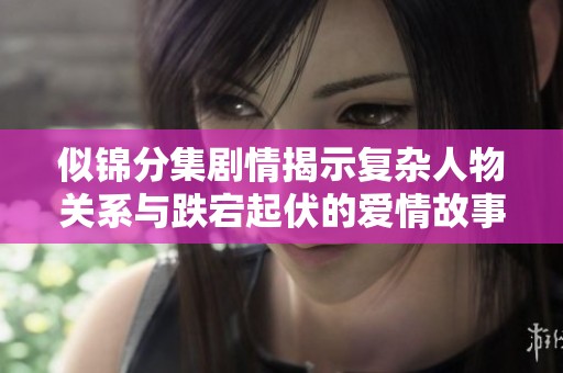似锦分集剧情揭示复杂人物关系与跌宕起伏的爱情故事