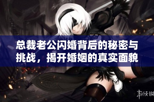 总裁老公闪婚背后的秘密与挑战，揭开婚姻的真实面貌