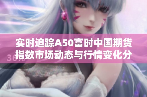 实时追踪A50富时中国期货指数市场动态与行情变化分析