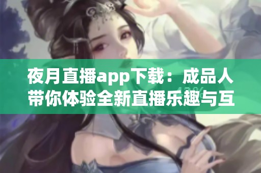 夜月直播app下载：成品人带你体验全新直播乐趣与互动方式
