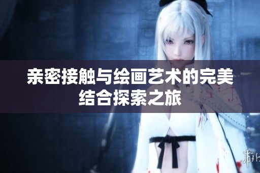 亲密接触与绘画艺术的完美结合探索之旅