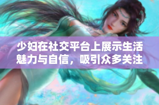 少妇在社交平台上展示生活魅力与自信，吸引众多关注与互动