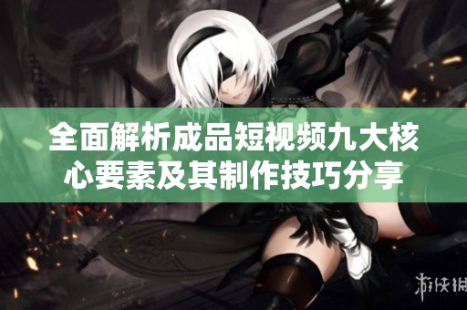 全面解析成品短视频九大核心要素及其制作技巧分享