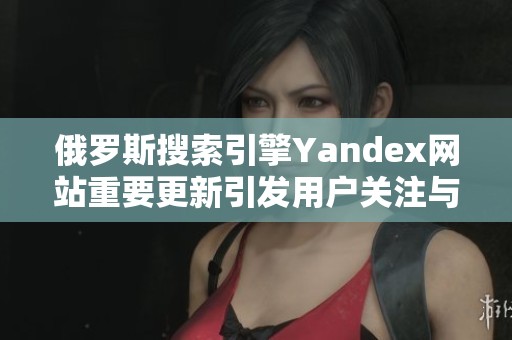 俄罗斯搜索引擎Yandex网站重要更新引发用户关注与讨论